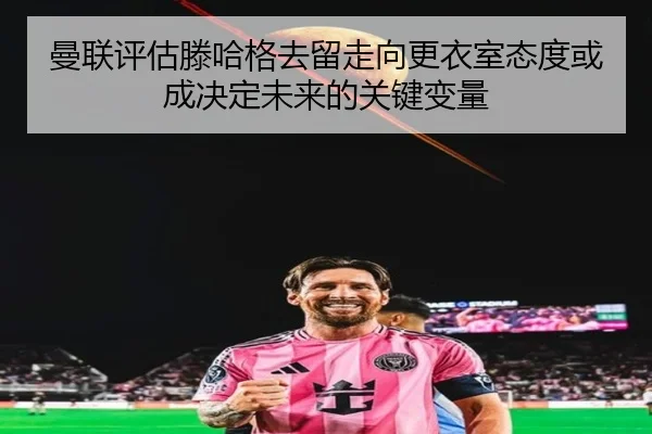 曼联评估滕哈格去留走向更衣室态度或成决定未来的关键变量