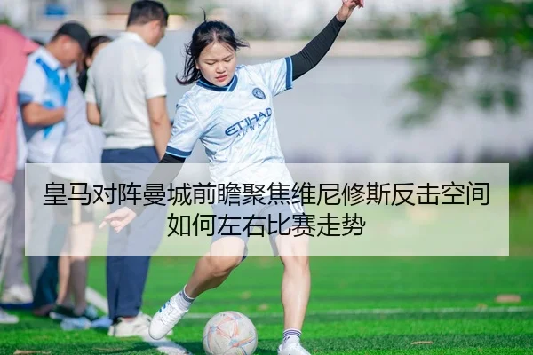 皇马对阵曼城前瞻聚焦维尼修斯反击空间如何左右比赛走势